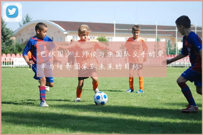 巴林国少主帅谈与中国队交手的荣幸与培养国家队未来的目标