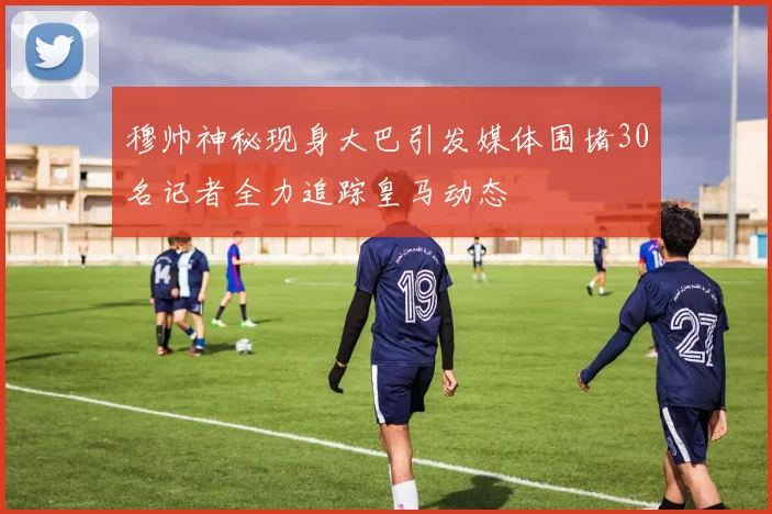 穆帅神秘现身大巴引发媒体围堵30名记者全力追踪皇马动态