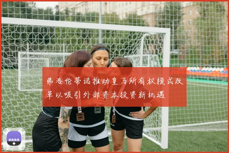 弗洛伦蒂诺推动皇马所有权模式改革以吸引外部资本投资新机遇