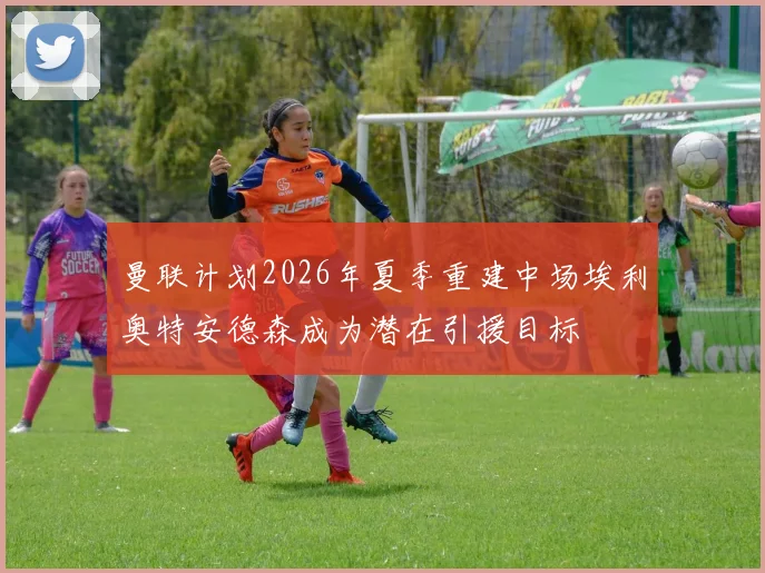 曼联计划2026年夏季重建中场埃利奥特安德森成为潜在引援目标