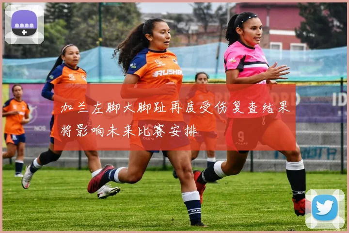 加兰左脚大脚趾再度受伤复查结果将影响未来比赛安排