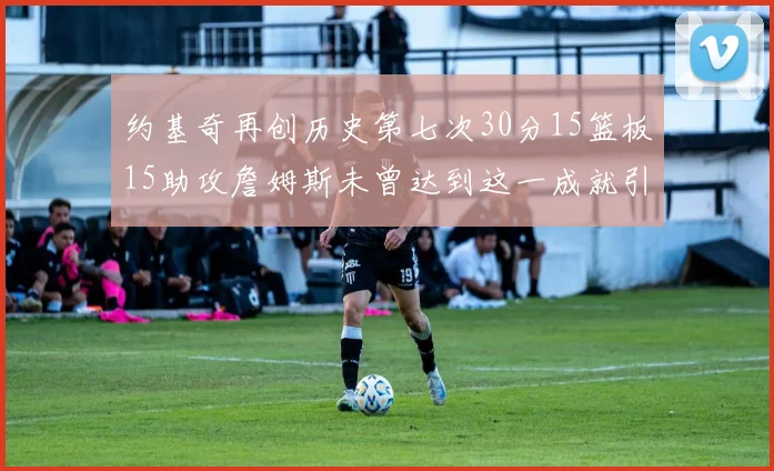 约基奇再创历史第七次30分15篮板15助攻詹姆斯未曾达到这一成就引发热议