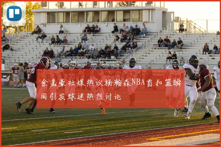 余嘉豪社媒热议杨瀚森NBA首扣篮瞬间引发球迷热烈讨论