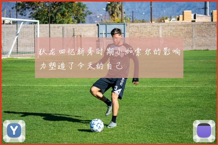 狄龙回忆新秀时期小加索尔的影响力塑造了今天的自己