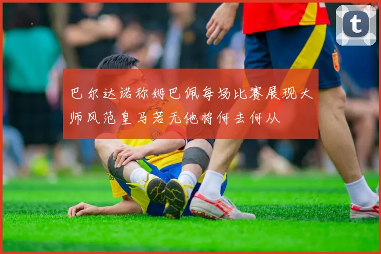 巴尔达诺称姆巴佩每场比赛展现大师风范皇马若无他将何去何从