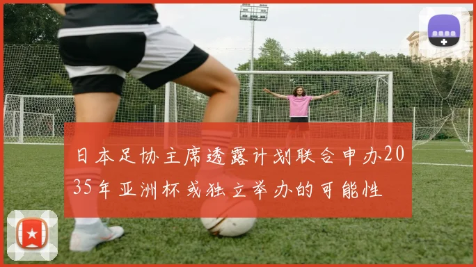 日本足协主席透露计划联合申办2035年亚洲杯或独立举办的可能性