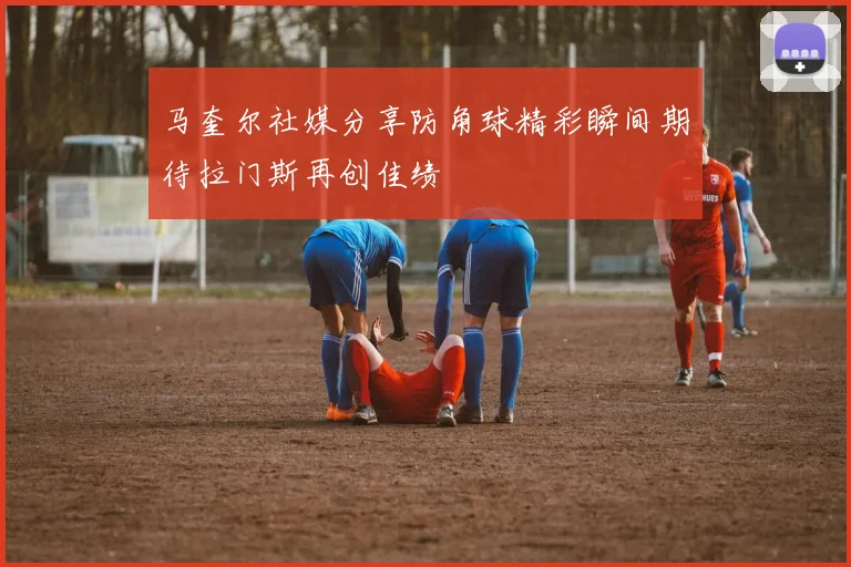 马奎尔社媒分享防角球精彩瞬间期待拉门斯再创佳绩