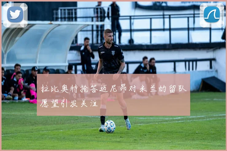 拉比奥特抢答迈尼昂对米兰的留队愿望引发关注