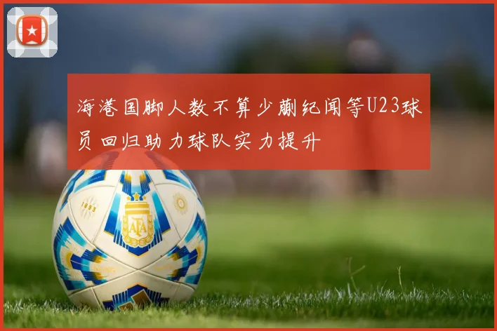 海港国脚人数不算少蒯纪闻等U23球员回归助力球队实力提升