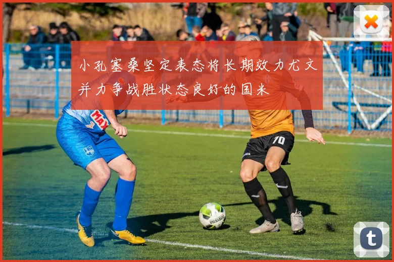 小孔塞桑坚定表态将长期效力尤文并力争战胜状态良好的国米