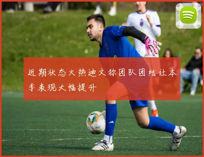 近期状态火热迪文称团队团结让本季表现大幅提升