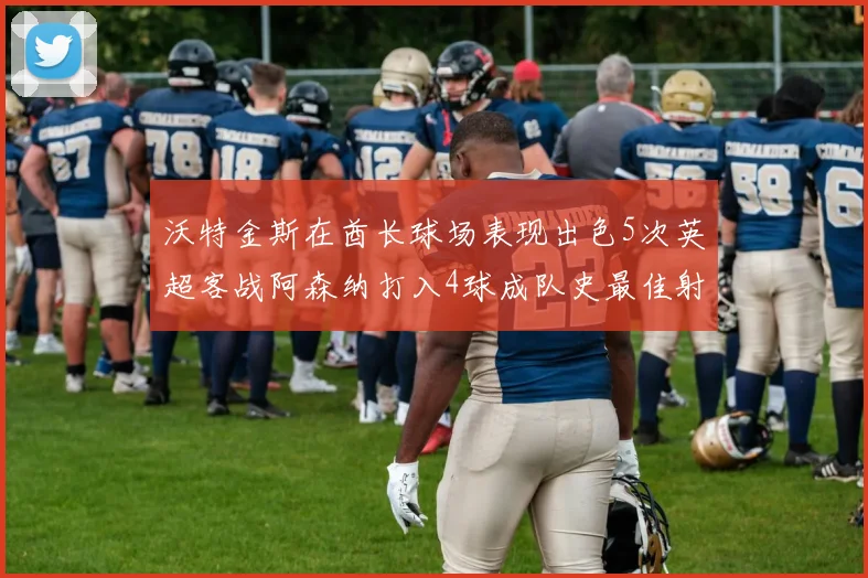 沃特金斯在酋长球场表现出色5次英超客战阿森纳打入4球成队史最佳射手
