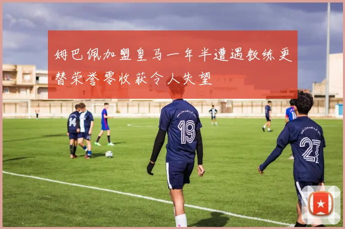 姆巴佩加盟皇马一年半遭遇教练更替荣誉零收获令人失望