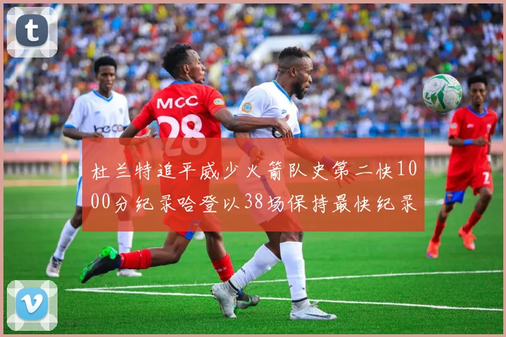 杜兰特追平威少火箭队史第二快1000分纪录哈登以38场保持最快纪录