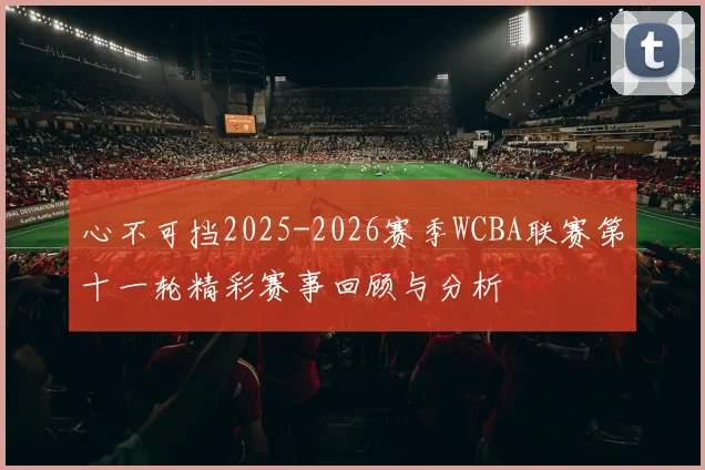 心不可挡2025-2026赛季WCBA联赛第十一轮精彩赛事回顾与分析