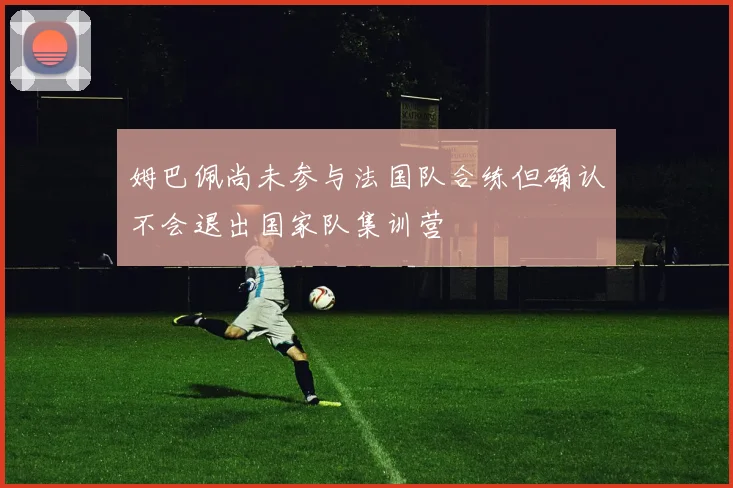 姆巴佩尚未参与法国队合练但确认不会退出国家队集训营
