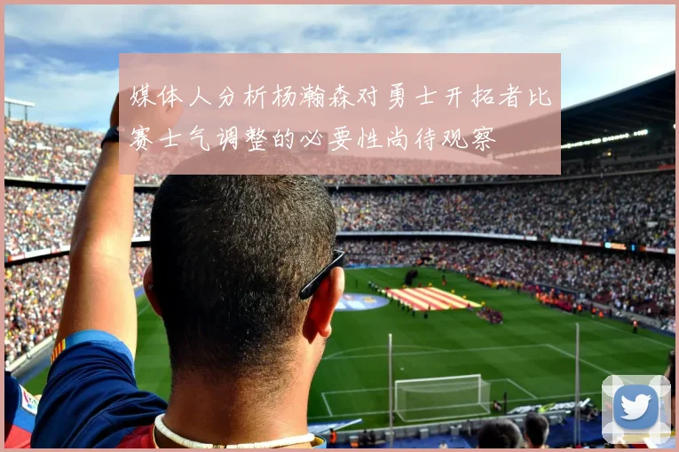媒体人分析杨瀚森对勇士开拓者比赛士气调整的必要性尚待观察
