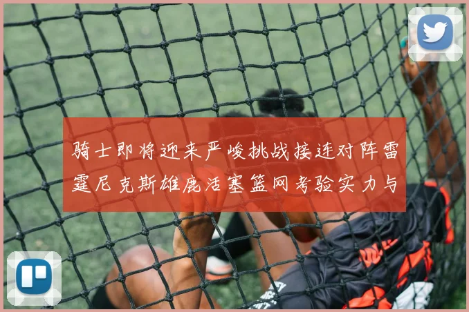 骑士即将迎来严峻挑战接连对阵雷霆尼克斯雄鹿活塞篮网考验实力与韧性