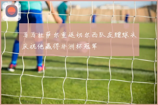 马马杜萨尔重返切尔西队友赠球衣庆祝他赢得非洲杯冠军