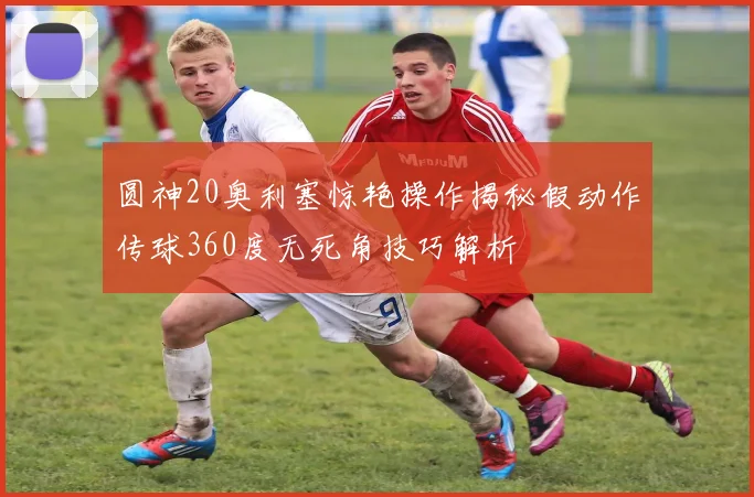 圆神20奥利塞惊艳操作揭秘假动作传球360度无死角技巧解析