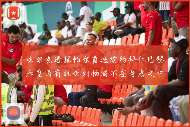 法尔克透露帕尔首选续约拜仁巴黎和皇马有机会利物浦不在考虑之中