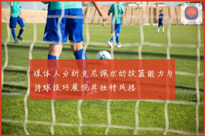 媒体人分析克尼佩尔的投篮能力与持球技巧展现其独特风格