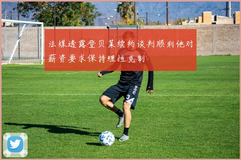 法媒透露登贝莱续约谈判顺利他对薪资要求保持理性克制