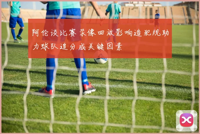 阿伦谈比赛录像回放影响造犯规助力球队追分成关键因素