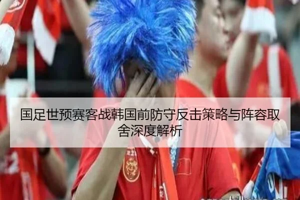 国足世预赛客战韩国前防守反击策略与阵容取舍深度解析 | MKSPORTS